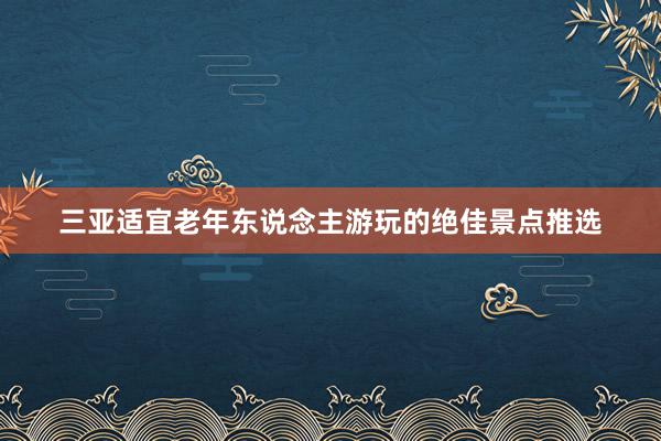 三亚适宜老年东说念主游玩的绝佳景点推选