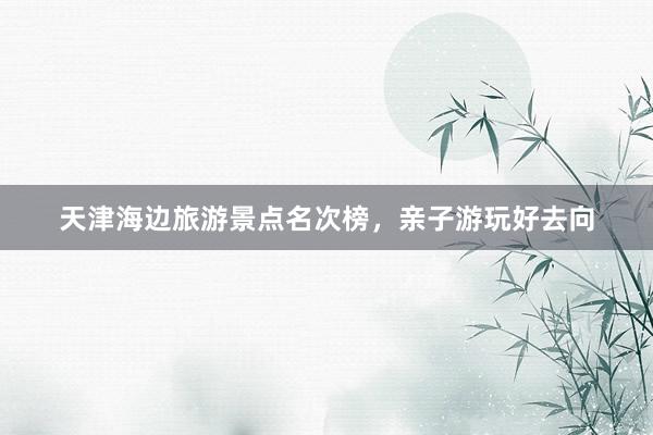 天津海边旅游景点名次榜，亲子游玩好去向